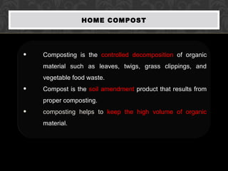 HOME COMPOST
• Composting is the controlled decomposition of organic
material such as leaves, twigs, grass clippings, and
vegetable food waste.
• Compost is the soil amendment product that results from
proper composting.
• composting helps to keep the high volume of organic
material.
 