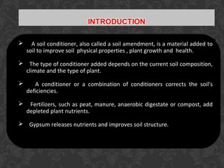  A soil conditioner, also called a soil amendment, is a material added to
soil to improve soil physical properties , plant growth and health.
 The type of conditioner added depends on the current soil composition,
climate and the type of plant.
 A conditioner or a combination of conditioners corrects the soil's
deficiencies.
 Fertilizers, such as peat, manure, anaerobic digestate or compost, add
depleted plant nutrients.
 Gypsum releases nutrients and improves soil structure.
 