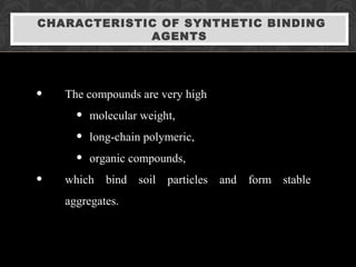 CHARACTERISTIC OF SYNTHETIC BINDING
AGENTS
• The compounds are very high
• molecular weight,
• long-chain polymeric,
• organic compounds,
• which bind soil particles and form stable
aggregates.
 
