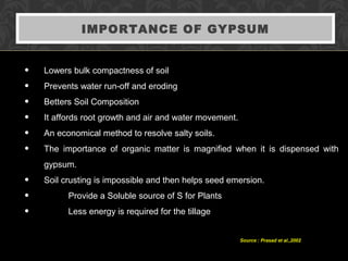 IMPORTANCE OF GYPSUM
• Lowers bulk compactness of soil
• Prevents water run-off and eroding
• Betters Soil Composition
• It affords root growth and air and water movement.
• An economical method to resolve salty soils.
• The importance of organic matter is magnified when it is dispensed with
gypsum.
• Soil crusting is impossible and then helps seed emersion.
• Provide a Soluble source of S for Plants
• Less energy is required for the tillage
Source : Prasad et al.,2002
 