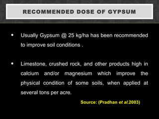 RECOMMENDED DOSE OF GYPSUM
• Usually Gypsum @ 25 kg/ha has been recommended
to improve soil conditions .
• Limestone, crushed rock, and other products high in
calcium and/or magnesium which improve the
physical condition of some soils, when applied at
several tons per acre.
Source: (Pradhan et al.2003)
 