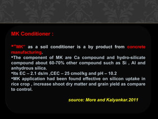 MK Conditioner :
“MK” as a soil conditioner is a by product from concrete
manufacturing.
The component of MK are Ca compound and hydro-silicate
compound about 60-70% other compound such as Si , Al and
anhydrous silica.
Its EC – 2.1 ds/m ,CEC – 25 cmol/kg and pH – 10.2
MK application had been found effective on silicon uptake in
rice crop , increase shoot dry matter and grain yield as compare
to control.
source: More and Kalyankar.2011
 