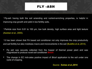 FLY -ASH
Fly-ash having both the soil amending and nutrient-enriching properties, is helpful in
improving crop growth and yield in low fertility soils.
Particle size from 0.01 to 100 µm, low bulk density, high surface area and light texture
(Awokan et al., 2005).
It has been shown that FA based soil conditioner not only improves the crop productivity
and soil fertility but also mobilizes macro and micronutrients in the soil (Buddhe et al.,2014).
 Fly ash was securely collected from the hopper of thermal power plant and was
magnetized to produce novel soil conditioner Biosil.
 The change in EC indi-cates positive impact of Biosil application to the soil under one
cycle of cropping.
Source : Suhas et al.,2014
 