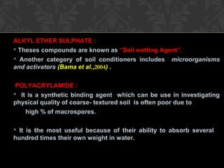 ALKYL ETHER SULPHATE :
 Theses compounds are known as “Soil wetting Agent”.
 Another category of soil conditioners includes microorganisms
and activators (Bama et al.,2004) .
POLYACRYLAMIDE :
 It is a synthetic binding agent which can be use in investigating
physical quality of coarse- textured soil is often poor due to
high % of macrospores.
 It is the most useful because of their ability to absorb several
hundred times their own weight in water.
 