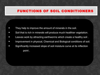 FUNCTIONS OF SOIL CONDITIONERS
• They help to improve the amount of minerals in the soil.
• Soil that is rich in minerals will produce much healthier vegetation.
• Leaves work by attracting earthworms which create a healthy soil .
• Improvement in physical, Chemical and Biological conditions of soil.
• Significantly increased slope of soil moisture curve at its inflection
point .
 