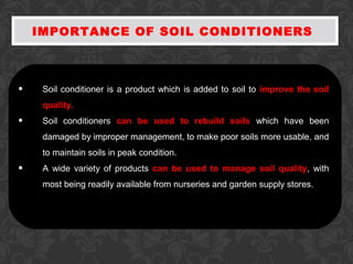 IMPORTANCE OF SOIL CONDITIONERS
• Soil conditioner is a product which is added to soil to improve the soil
quality.
• Soil conditioners can be used to rebuild soils which have been
damaged by improper management, to make poor soils more usable, and
to maintain soils in peak condition.
• A wide variety of products can be used to manage soil quality, with
most being readily available from nurseries and garden supply stores.
 