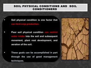 SOIL PHYSICAL CONDITIONS AND SOIL
CONDITIONERS
• Soil physical condition is one factor that
can limit crop production.
• Poor soil physical condition can restrict
water intake into the soil and subsequent
movement, plant root development, and
aeration of the soil.
• These goals can be accomplished in part
through the use of good management
techniques.
 