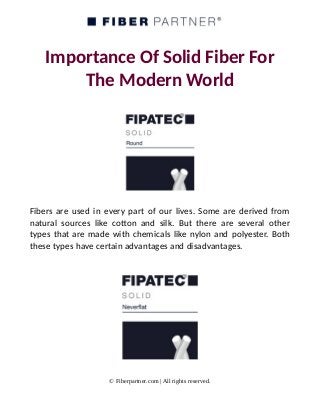 Importance Of Solid Fiber For
The Modern World
Fibers are used in every part of our lives. Some are derived from
natural sources like cotton and silk. But there are several other
types that are made with chemicals like nylon and polyester. Both
these types have certain advantages and disadvantages.
© Fiberpartner.com | All rights reserved.
 