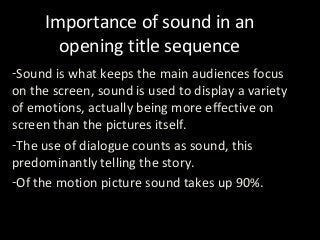 Importance of sound in an
opening title sequence
-Sound is what keeps the main audiences focus
on the screen, sound is used to display a variety
of emotions, actually being more effective on
screen than the pictures itself.
-The use of dialogue counts as sound, this
predominantly telling the story.
-Of the motion picture sound takes up 90%.

 