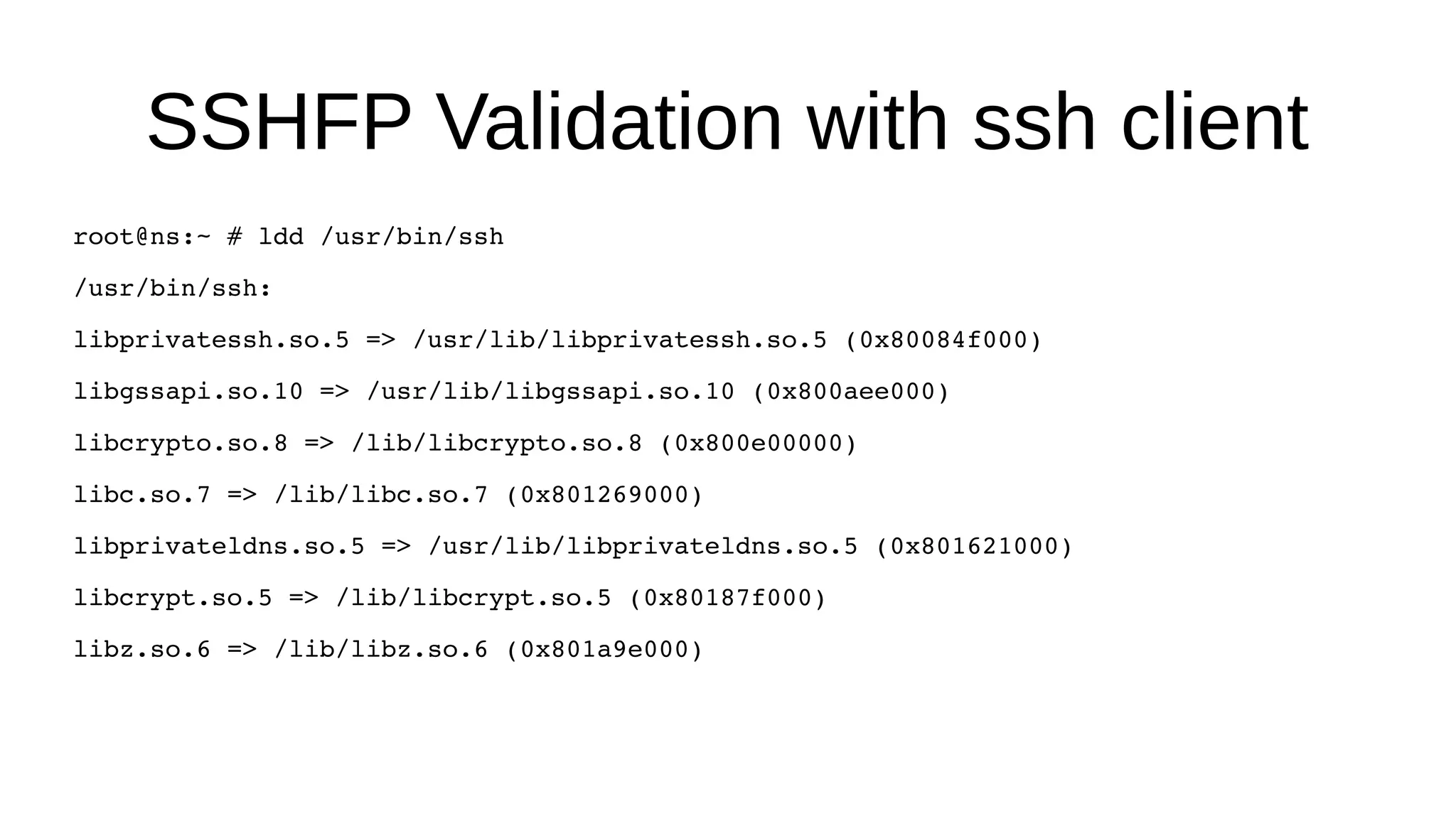 SSHFP Validation with ssh client root@ns:~ # ldd /usr/bin/ssh /usr/bin/ssh: libprivatessh.so.5 => /usr/lib/libprivatessh.so.5 (0x80084f000) libgssapi.so.10 => /usr/lib/libgssapi.so.10 (0x800aee000) libcrypto.so.8 => /lib/libcrypto.so.8 (0x800e00000) libc.so.7 => /lib/libc.so.7 (0x801269000) libprivateldns.so.5 => /usr/lib/libprivateldns.so.5 (0x801621000) libcrypt.so.5 => /lib/libcrypt.so.5 (0x80187f000) libz.so.6 => /lib/libz.so.6 (0x801a9e000) 