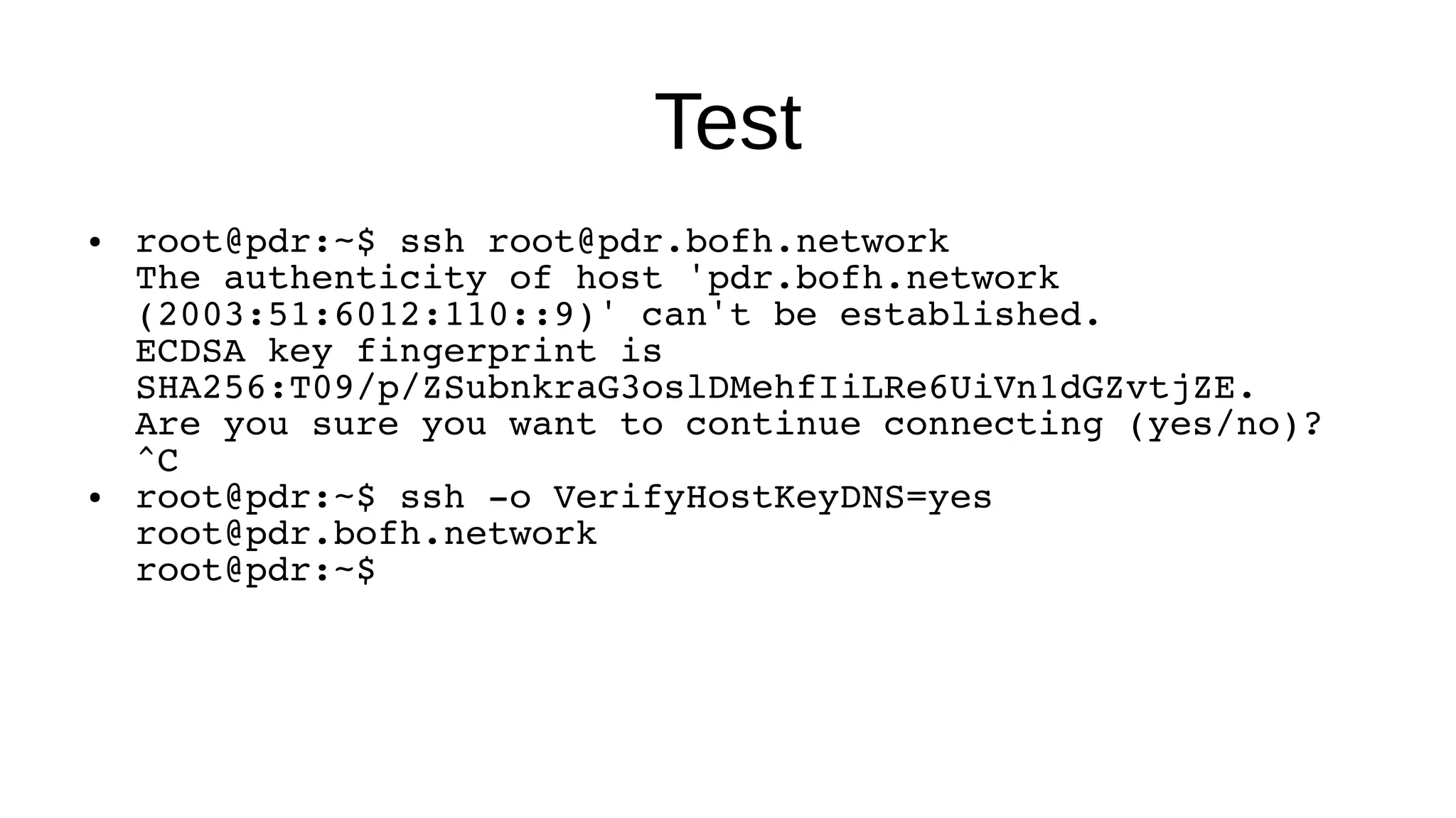 Test ● root@pdr:~$ ssh root@pdr.bofh.network The authenticity of host 'pdr.bofh.network (2003:51:6012:110::9)' can't be established. ECDSA key fingerprint is SHA256:T09/p/ZSubnkraG3oslDMehfIiLRe6UiVn1dGZvtjZE. Are you sure you want to continue connecting (yes/no)? ^C ● root@pdr:~$ ssh -o VerifyHostKeyDNS=yes root@pdr.bofh.network root@pdr:~$ 