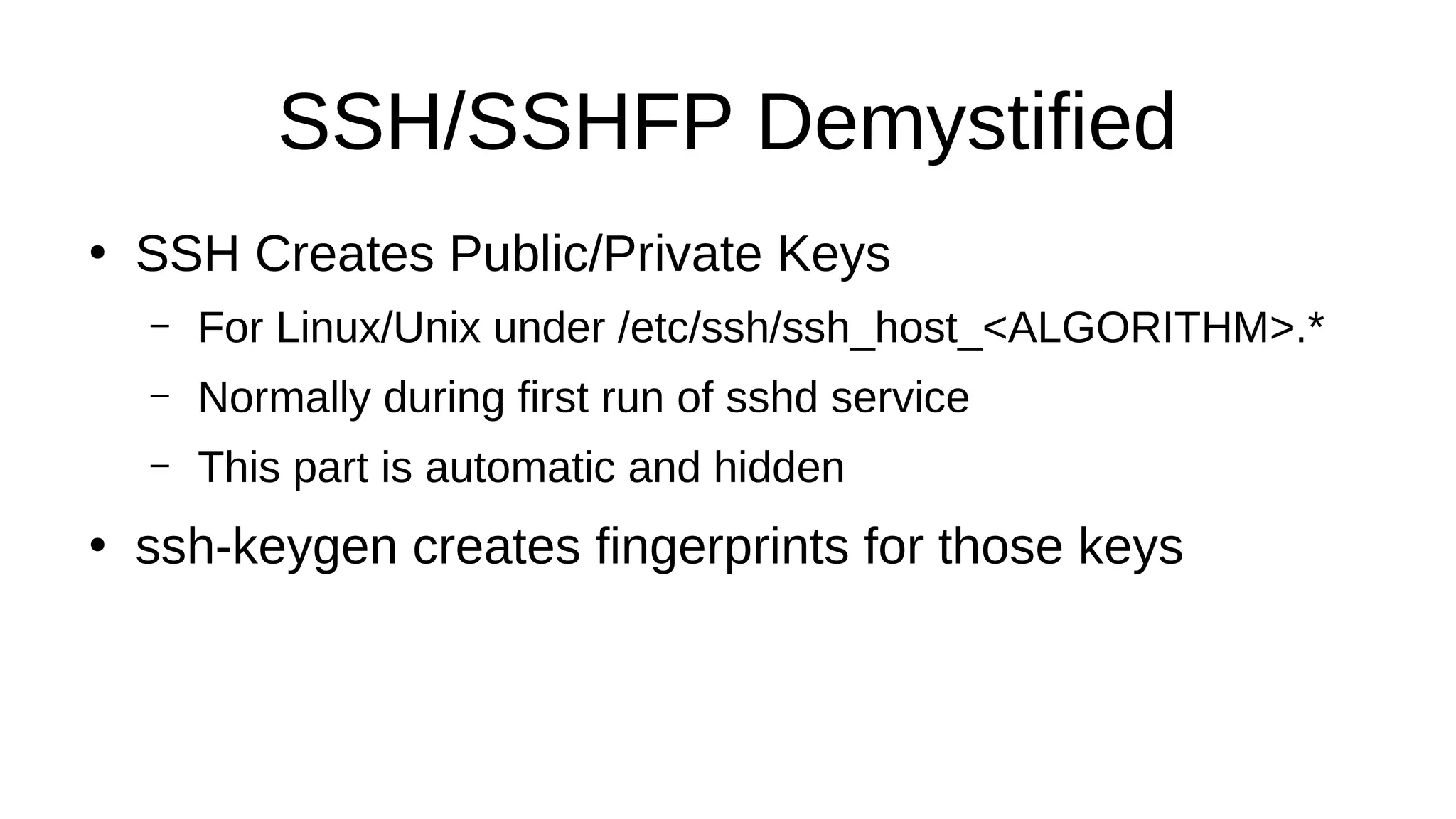 SSH/SSHFP Demystified ● SSH Creates Public/Private Keys – For Linux/Unix under /etc/ssh/ssh_host_<ALGORITHM>.* – Normally during first run of sshd service – This part is automatic and hidden ● ssh-keygen creates fingerprints for those keys 