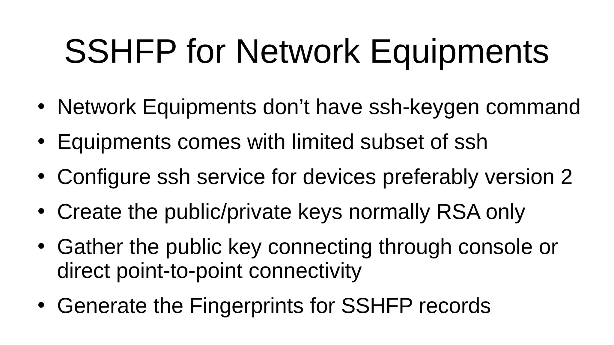 SSHFP for Network Equipments ● Network Equipments don’t have ssh-keygen command ● Equipments comes with limited subset of ssh ● Configure ssh service for devices preferably version 2 ● Create the public/private keys normally RSA only ● Gather the public key connecting through console or direct point-to-point connectivity ● Generate the Fingerprints for SSHFP records 