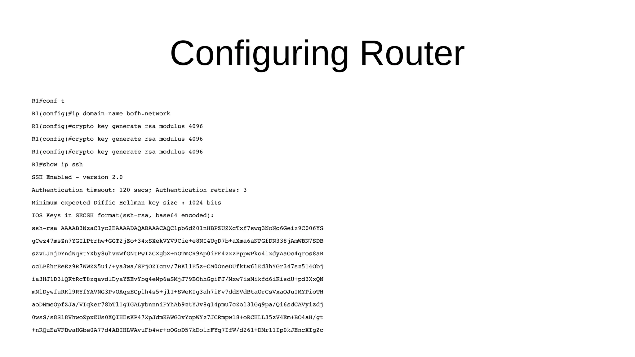 Configuring Router R1#conf t R1(config)#ip domain-name bofh.network R1(config)#crypto key generate rsa modulus 4096 R1(config)#crypto key generate rsa modulus 4096 R1(config)#crypto key generate rsa modulus 4096 R1#show ip ssh SSH Enabled - version 2.0 Authentication timeout: 120 secs; Authentication retries: 3 Minimum expected Diffie Hellman key size : 1024 bits IOS Keys in SECSH format(ssh-rsa, base64 encoded): ssh-rsa AAAAB3NzaC1yc2EAAAADAQABAAACAQC1pb6dZ01nHBPZUZXcTxf7swq3NoNc6Geiz9C006YS gCwz47msZn7YGIlPtrhw+GGT2jZo+34xSXekVYV9Cie+e8NI4UgD7b+aXma6aNPGfDN338jAmWBN7SDB sZvLJnjDYndNqRtYXby8uhvzWfGNtPwIZCXgbX+nOTmCR9Ap0iFF4zxzPppwPko41xdyAaOc4qros8aR ocLP8hrEeEz9R7WWZZ5ui/+ya3wa/SFjOZIcnv/7BKl1E5z+CM0OneDUfktw6lEd3hYGr347sz5I4Obj ia3HJ1D3lQKtRcT8zqavdlDyaYZEvYbg4eMp6aSMjJ79BOhhGgiFJ/Mxw7isMikfd6iKisdU+pd3XxQN mNlDywfuRKl9RYfYAVNG3PvOAqzECplh4s5+jl1+SWeKIg3ah7iFv7ddEVdBtaOrCsVxaOJuIMYPioTH aoDNmeOpfZJa/VIqker78bTlIgIGALybnnniFYhAb9ztYJv8g14pmu7cZol3lGg9pa/Qi6sdCAVyizdj 0wsS/s8Sl8VhwoZpxEUs0XQIHEsKP47XpJdmKAWG3vYopWYz7JCRmpwl8+oRCHLL35zV4Em+BO4aH/gt +nRQuEaVFBwaHGbe0A77d4ABIHLWAvuFb4wr+oOGoD57kDolrFYq7IfW/d261+DMr11Ip0kJEncXIgZc 