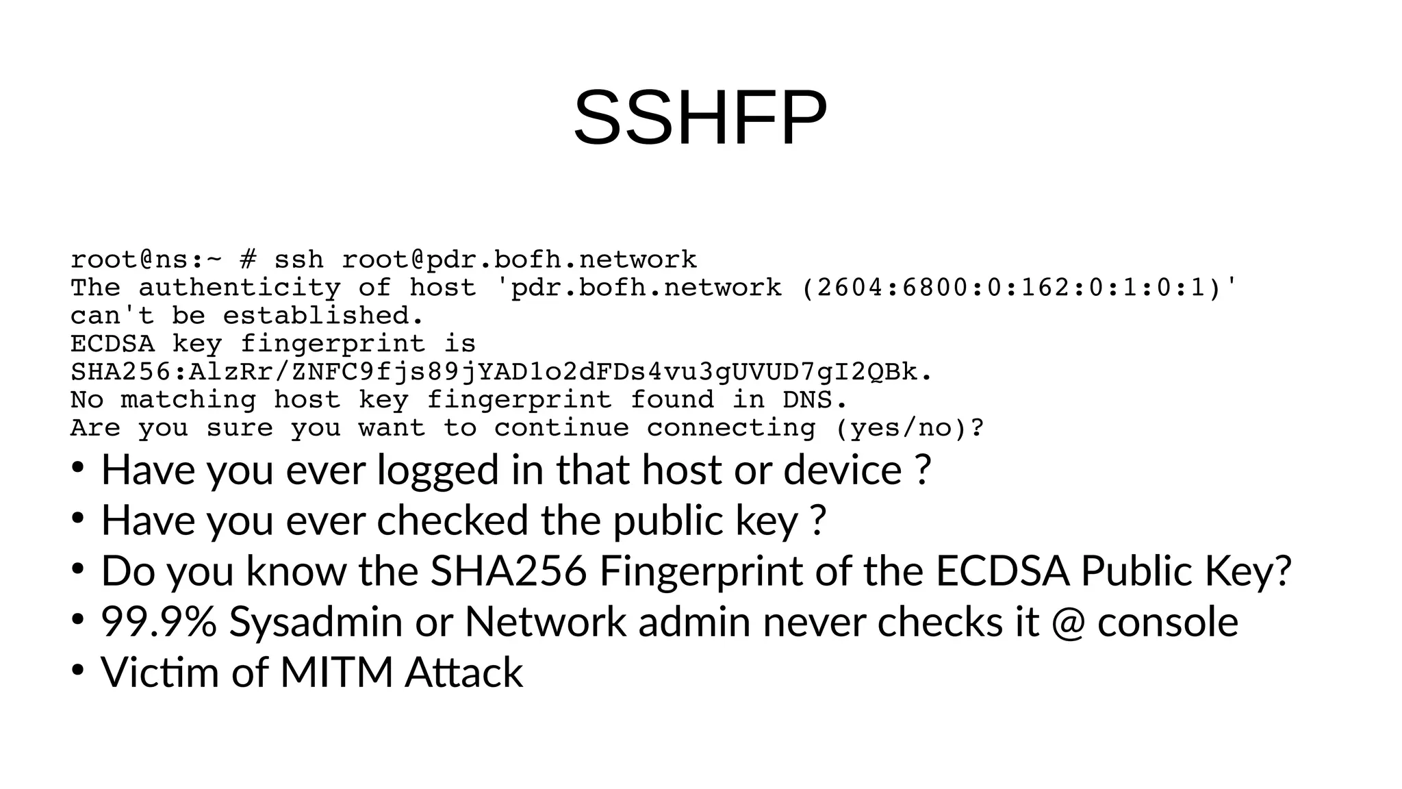 SSHFP root@ns:~ # ssh root@pdr.bofh.network The authenticity of host 'pdr.bofh.network (2604:6800:0:162:0:1:0:1)' can't be established. ECDSA key fingerprint is SHA256:AlzRr/ZNFC9fjs89jYAD1o2dFDs4vu3gUVUD7gI2QBk. No matching host key fingerprint found in DNS. Are you sure you want to continue connecting (yes/no)? ● Have you ever logged in that host or device ? ● Have you ever checked the public key ? ● Do you know the SHA256 Fingerprint of the ECDSA Public Key? ● 99.9% Sysadmin or Network admin never checks it @ console ● Victm of MITM Atack 