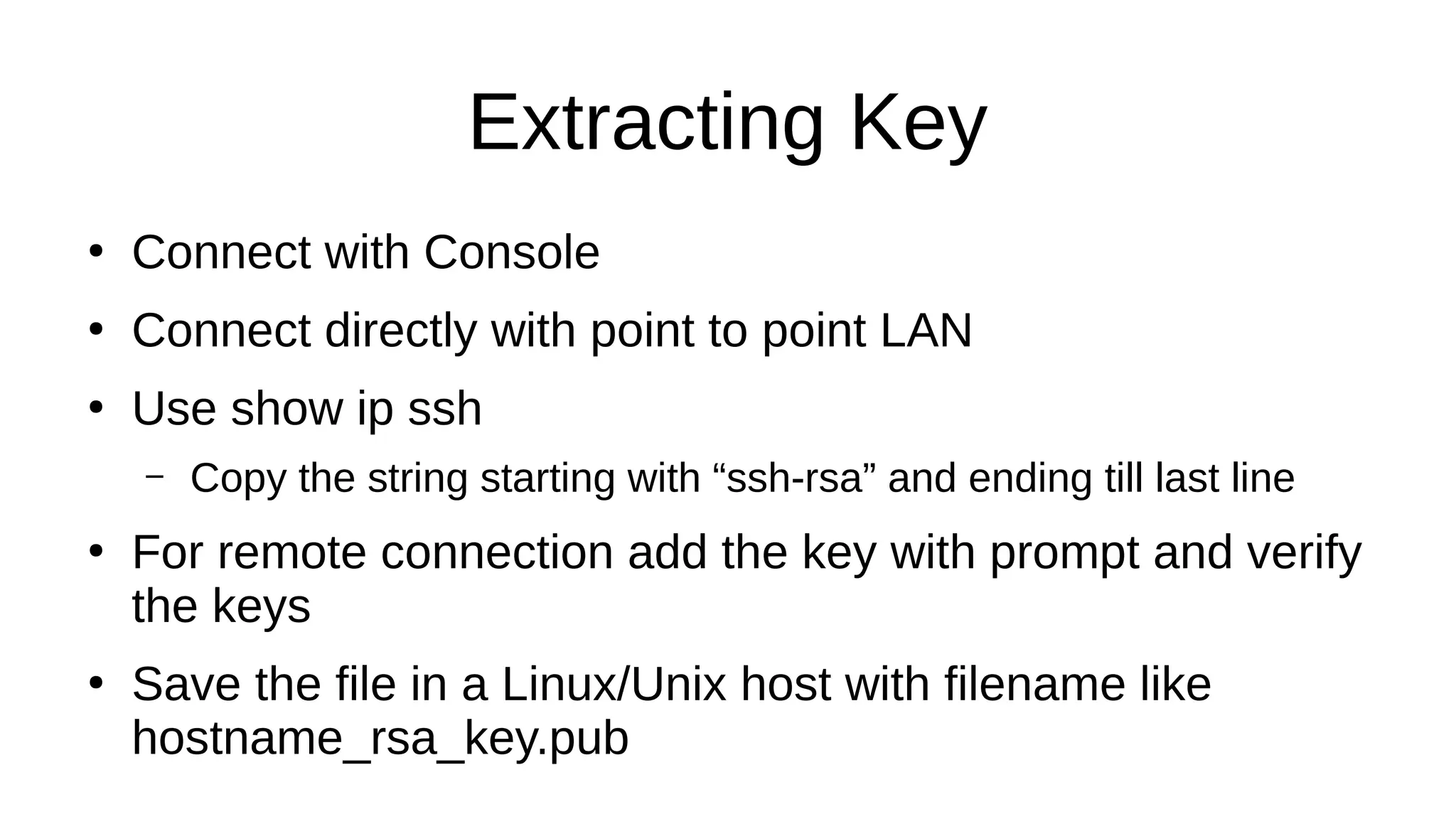 Extracting Key ● Connect with Console ● Connect directly with point to point LAN ● Use show ip ssh – Copy the string starting with “ssh-rsa” and ending till last line ● For remote connection add the key with prompt and verify the keys ● Save the file in a Linux/Unix host with filename like hostname_rsa_key.pub 