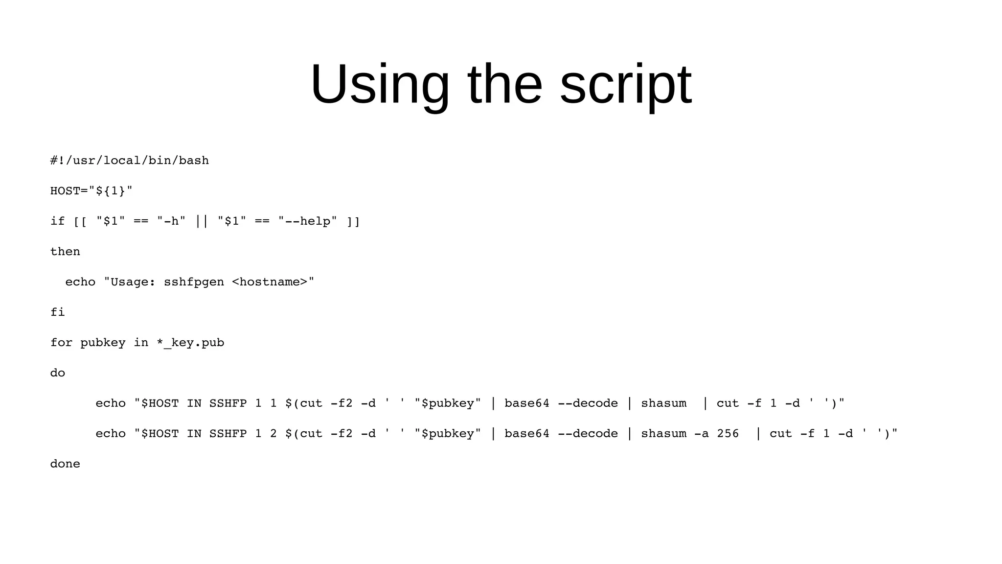 Using the script #!/usr/local/bin/bash HOST="${1}" if [[ "$1" == "-h" || "$1" == "--help" ]] then echo "Usage: sshfpgen <hostname>" fi for pubkey in *_key.pub do echo "$HOST IN SSHFP 1 1 $(cut -f2 -d ' ' "$pubkey" | base64 --decode | shasum | cut -f 1 -d ' ')" echo "$HOST IN SSHFP 1 2 $(cut -f2 -d ' ' "$pubkey" | base64 --decode | shasum -a 256 | cut -f 1 -d ' ')" done 