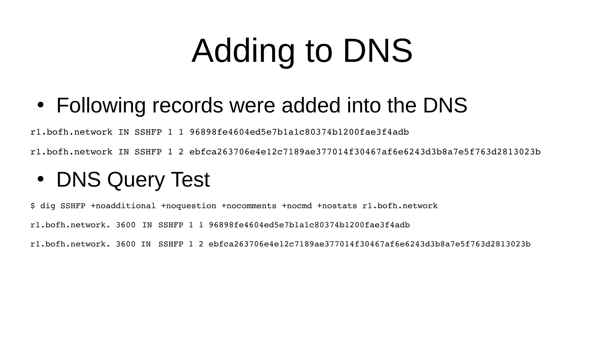 Adding to DNS ● Following records were added into the DNS r1.bofh.network IN SSHFP 1 1 96898fe4604ed5e7b1a1c80374b1200fae3f4adb r1.bofh.network IN SSHFP 1 2 ebfca263706e4e12c7189ae377014f30467af6e6243d3b8a7e5f763d2813023b ● DNS Query Test $ dig SSHFP +noadditional +noquestion +nocomments +nocmd +nostats r1.bofh.network r1.bofh.network. 3600 IN SSHFP 1 1 96898fe4604ed5e7b1a1c80374b1200fae3f4adb r1.bofh.network. 3600 IN SSHFP 1 2 ebfca263706e4e12c7189ae377014f30467af6e6243d3b8a7e5f763d2813023b 