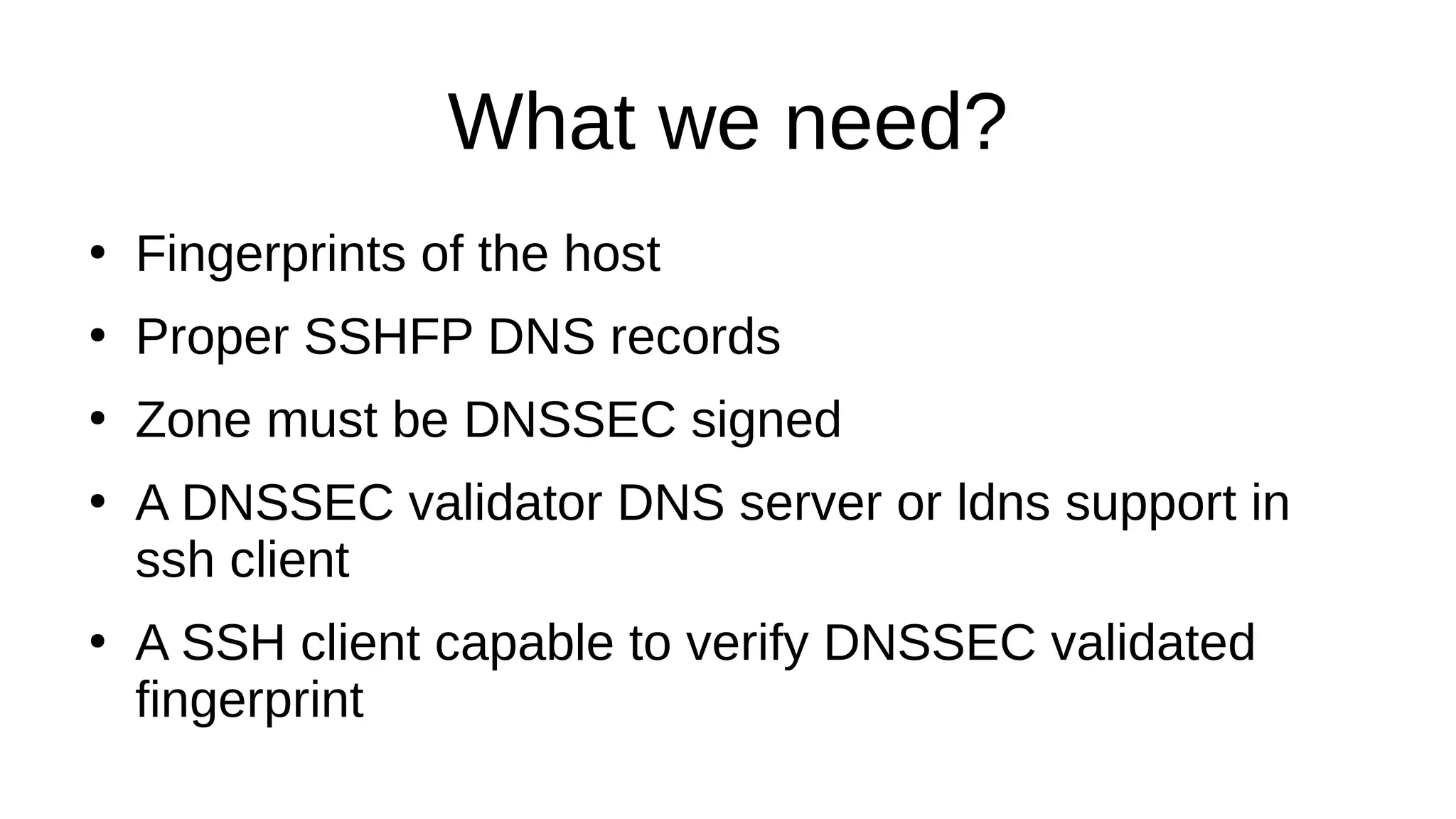 What we need? ● Fingerprints of the host ● Proper SSHFP DNS records ● Zone must be DNSSEC signed ● A DNSSEC validator DNS server or ldns support in ssh client ● A SSH client capable to verify DNSSEC validated fingerprint 