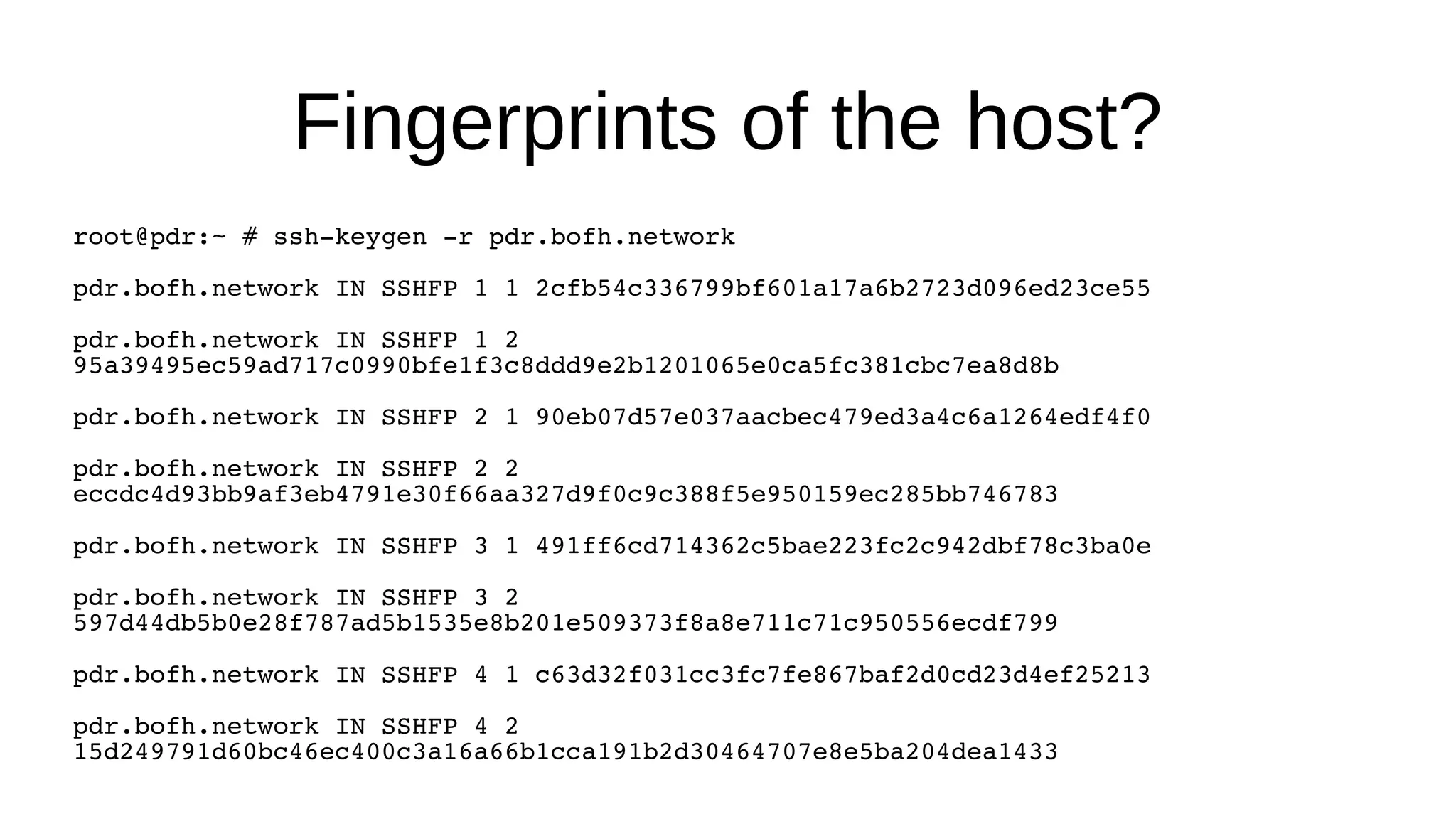 Fingerprints of the host? root@pdr:~ # ssh-keygen -r pdr.bofh.network pdr.bofh.network IN SSHFP 1 1 2cfb54c336799bf601a17a6b2723d096ed23ce55 pdr.bofh.network IN SSHFP 1 2 95a39495ec59ad717c0990bfe1f3c8ddd9e2b1201065e0ca5fc381cbc7ea8d8b pdr.bofh.network IN SSHFP 2 1 90eb07d57e037aacbec479ed3a4c6a1264edf4f0 pdr.bofh.network IN SSHFP 2 2 eccdc4d93bb9af3eb4791e30f66aa327d9f0c9c388f5e950159ec285bb746783 pdr.bofh.network IN SSHFP 3 1 491ff6cd714362c5bae223fc2c942dbf78c3ba0e pdr.bofh.network IN SSHFP 3 2 597d44db5b0e28f787ad5b1535e8b201e509373f8a8e711c71c950556ecdf799 pdr.bofh.network IN SSHFP 4 1 c63d32f031cc3fc7fe867baf2d0cd23d4ef25213 pdr.bofh.network IN SSHFP 4 2 15d249791d60bc46ec400c3a16a66b1cca191b2d30464707e8e5ba204dea1433 