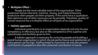  Multiplier Effect : 
People are the most valuable asset of the organization. Other 
production factors like land, machine, money, and material become 
productive when people use them properly. If the work force is qualitative 
then optimum use of other resources can be possible. Therefore, quality of 
human resource has a multiplier effect on all parts of an organization. 
 Holistic approach: 
Individual contribution in an organization depends not only his own 
competency or efficiency but also on the competence of his superior and 
subordinates and facilities given to him. 
A holistic approach is necessary for nurturing people and building a 
sound human organization in which the job performance and satisfaction of 
every person can be high. Staffing helps to maximize not only the present 
contribution of people but also their potential contribution in future. 
 