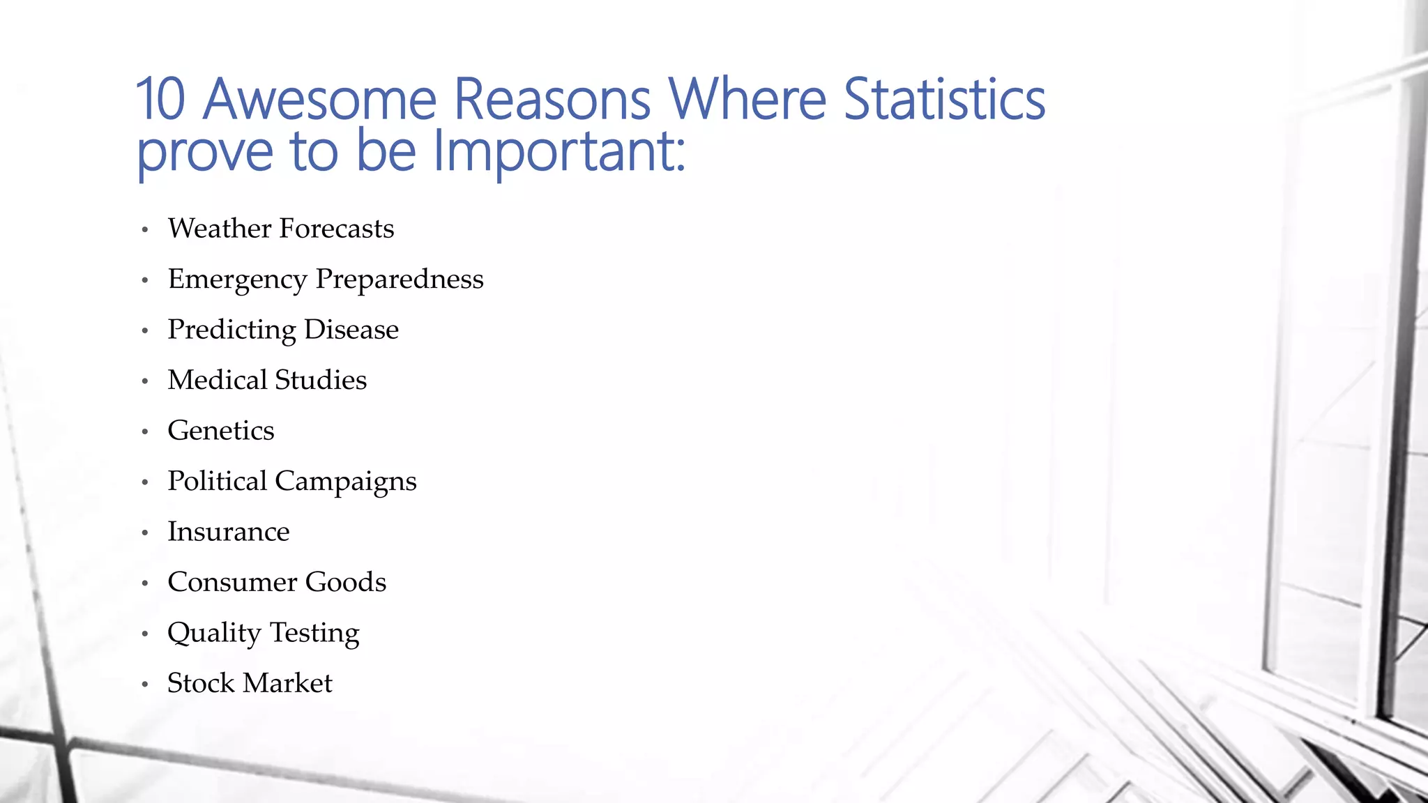 10 Awesome Reasons Where Statistics
prove to be Important:
• Weather Forecasts
• Emergency Preparedness
• Predicting Disease
• Medical Studies
• Genetics
• Political Campaigns
• Insurance
• Consumer Goods
• Quality Testing
• Stock Market
 