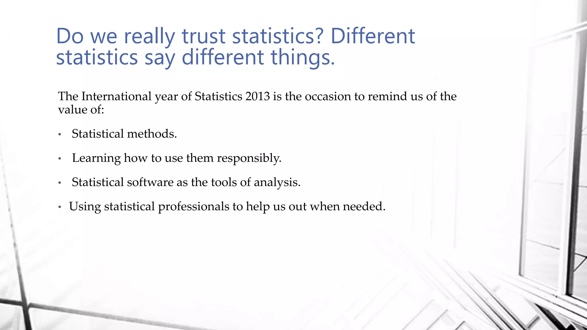 Do we really trust statistics? Different
statistics say different things.
The International year of Statistics 2013 is the occasion to remind us of the
value of:
• Statistical methods.
• Learning how to use them responsibly.
• Statistical software as the tools of analysis.
• Using statistical professionals to help us out when needed.
 