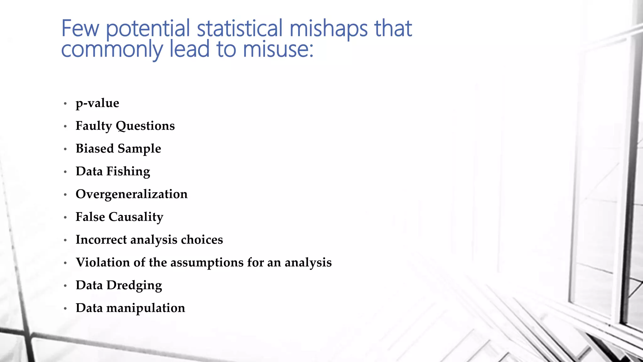 Few potential statistical mishaps that
commonly lead to misuse:
• p-value
• Faulty Questions
• Biased Sample
• Data Fishing
• Overgeneralization
• False Causality
• Incorrect analysis choices
• Violation of the assumptions for an analysis
• Data Dredging
• Data manipulation
 