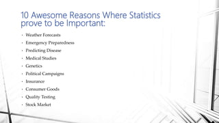 10 Awesome Reasons Where Statistics
prove to be Important:
• Weather Forecasts
• Emergency Preparedness
• Predicting Disease
• Medical Studies
• Genetics
• Political Campaigns
• Insurance
• Consumer Goods
• Quality Testing
• Stock Market