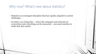 Why now? What's new about statistics?
• Statistics is an emergent discipline that has rapidly adapted to current
challenges..
• In today's era of big data -- where the computer and network are
everywhere and everything can be measured -- you need statistics to
make that data useful.