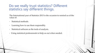 Do we really trust statistics? Different
statistics say different things.
The International year of Statistics 2013 is the occasion to remind us of the
value of:
• Statistical methods.
• Learning how to use them responsibly.
• Statistical software as the tools of analysis.
• Using statistical professionals to help us out when needed.