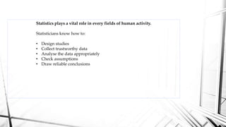 Statistics plays a vital role in every fields of human activity.
Statisticians know how to:
• Design studies
• Collect trustworthy data
• Analyse the data appropriately
• Check assumptions
• Draw reliable conclusions
