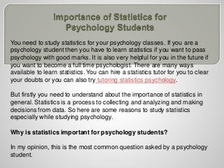You need to study statistics for your psychology classes. If you are a
psychology student then you have to learn statistics if you want to pass
psychology with good marks. It is also very helpful for you in the future if
you want to become a full time psychologist. There are many ways
available to learn statistics. You can hire a statistics tutor for you to clear
your doubts or you can also try tutoring statistics psychology.
But firstly you need to understand about the importance of statistics in
general. Statistics is a process to collecting and analyzing and making
decisions from data. So here are some reasons to study statistics
especially while studying psychology.
Why is statistics important for psychology students?
In my opinion, this is the most common question asked by a psychology
student.
 