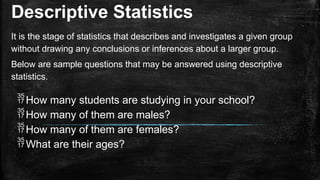 Descriptive Statistics
It is the stage of statistics that describes and investigates a given group
without drawing any conclusions or inferences about a larger group.
Below are sample questions that may be answered using descriptive
statistics.
How many students are studying in your school?
How many of them are males?
How many of them are females?
What are their ages?
 