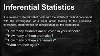 Inferential Statistics
It is an area of statistics that deals with the statistical method concerned
with the investigation of a small group leading to the prediction,
inferences, interpretation, or conclusion about the entire group.
How many students are studying in your school?
How many of them are males?
How many of them are females?
What are their ages?
 