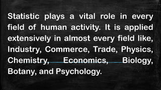 Statistic plays a vital role in every
field of human activity. It is applied
extensively in almost every field like,
Industry, Commerce, Trade, Physics,
Chemistry, Economics, Biology,
Botany, and Psychology.
 