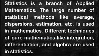 Statistics is a branch of Applied
Mathematics. The large number of
statistical methods like average,
dispersions, estimation, etc. is used
in mathematics. Different techniques
of pure mathematics like integration,
differentiation, and algebra are used
in statistics.
 