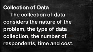 Collection of Data
The collection of data
considers the nature of the
problem, the type of data
collection, the number of
respondents, time and cost.
 