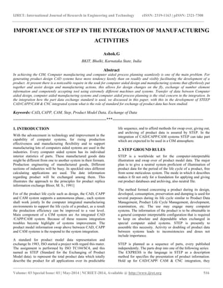 IJRET: International Journal of Research in Engineering and Technology eISSN: 2319-1163 | pISSN: 2321-7308 
__________________________________________________________________________________________ 
Volume: 03 Special Issue: 03 | May-2014 | NCRIET-2014, Available @ http://www.ijret.org 516 
IMPORTANCE OF STEP IN THE INTEGRATION OF MANUFACTURING ACTIVITIES Ashok.G BKIT, Bhalki, Karnataka State, India Abstract In achieving the CIM, Computer manufacturing and computer aided process planning seamlessly is one of the main problem. For generating product design CAD systems have more tendency keenly than on readily and visibly facilitating the development of a product. At present there is a noticeable require in the souk for computer aided design and manufacturing systems that effortlessly put together and assist design and manufacturing actions, this allows for design changes on the fly, exchange of number element information and competently accepting tool using extremely different machines and systems. Transfer of data between Computer aided design, computer aided manufacturing systems and computer aided process planning is the vital concern in the integration. In the integration how the part data exchange standard is used, we discussed in this paper, with this in the development of STEEP CAD/CAPP/CAM & CNC integrated system what is the role of standard for exchange of product data has been studied. Keywords: CAD, CAPP, CAM, Step, Product Model Data, Exchange of Data 
----------------------------------------------------------------------***-------------------------------------------------------------------- 1. INTRODUCTION With the advancement in technology and improvement in the capability of computer systems, for rising production effectiveness and manufacturing flexibility and to support manufacturing lots of computers aided systems are used in the industries. Every computer aided system has its individual interior statistics of parts. These manufactured goods data might be different from one to another system in their formats. Production engineering of manufactured goods, Different sections of industries will be busy. In speckled sites different calculating applications are used. The date information regarding product will be exchanged among them. This illustrates the approach to the principles for product replica information exchange Bloor, M. S., 1991] For of the product life cycle such as design, the CAD, CAPP and CAM system supports a autonomous phase., each system shall work jointly In the computer integrated manufacturing environments to support the life cycle of a product, as a result the production efficiency can be improved to a vast level. Main component of a CIM system are An integrated CAD /CAPP/CAM system. Because of these reasons integration troubles become highlight of systems improvement. The product model information swap above between CAD, CAPP and CAM systems is the respond to the system integration. 
A standard for product model data representation and exchange In 1983, ISO started a project with regard this mater. The assignment is performed by ISO TC184/SC4, and this named as STEP (Standard for the Exchanging of Product Model data). to represent the total product data which totally describe the product for all applications over its predictable life sequence, and to afford methods for swap over, giving out, and archiving of product data is assured by STEP. In the integration of CAD/CAPP/CAM systems STEP can take part which are expected to be used in a CIM atmosphere. 
2. STEP GROUND RULES STEP is a worldwide set for the computer-interpretable illustration and swap over of product model data. The major plan is to give a neutral system proficient of illumination of product data for the period of the life cycle of a product, free from some meticulous system. The mode in which it describes makes it fit not only for a foundation for applying and giving out product databases and archiving, also neutral file. The method formed concerning a product during its design, developed, consumption, preservation and dumping is used for several purposes during its life cycle similar to Product Data Management, Product Life Cycle Management, development, examination, etc. The use may engage many computer systems. The information of the product is to be obtainable in a general computer interpretable configuration that is required to keep on absolute and dependable when exchanged in special computer aided systems. STEP is presently to assemble this necessity. Activity or doubling of product data between systems leads to inconsistencies and doses not include importance. STEP is planned as a sequence of parts, every published independently. The parts drop into one of the following series: 
The EXPRESS is the language in STEP as a description method for specifies the presentation of product information. Hold up for CAD/CAPP/ CAM & CNC integration, they  