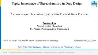 Vision: To Pursue Excellence in Pharmaceutical Education & Research to Develop Competent Professionals 1
Presented by
Yogesh Kailas Chaudhari
M. Pharm (Pharmaceutical Chemistry )
A seminar as a part of curriculum requirement for 1st year M. Pharm 1st semester
Academic Year: 2023-2024
Shri Vile Parle Kelavani Mandal’s Institute of Pharmacy, Dhule
Topic: Importance of Stereochemistry in Drug Design
Year of the Study: First Year M. Pharm (Pharmaceutical Chemistry)
 