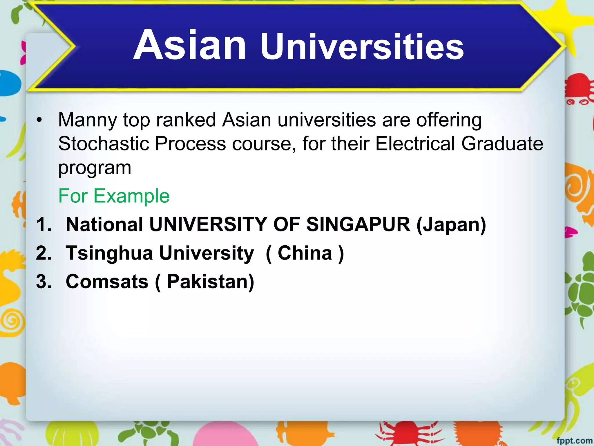 Asian Universities
• Manny top ranked Asian universities are offering
Stochastic Process course, for their Electrical Graduate
program
For Example
1. National UNIVERSITY OF SINGAPUR (Japan)
2. Tsinghua University ( China )
3. Comsats ( Pakistan)
 