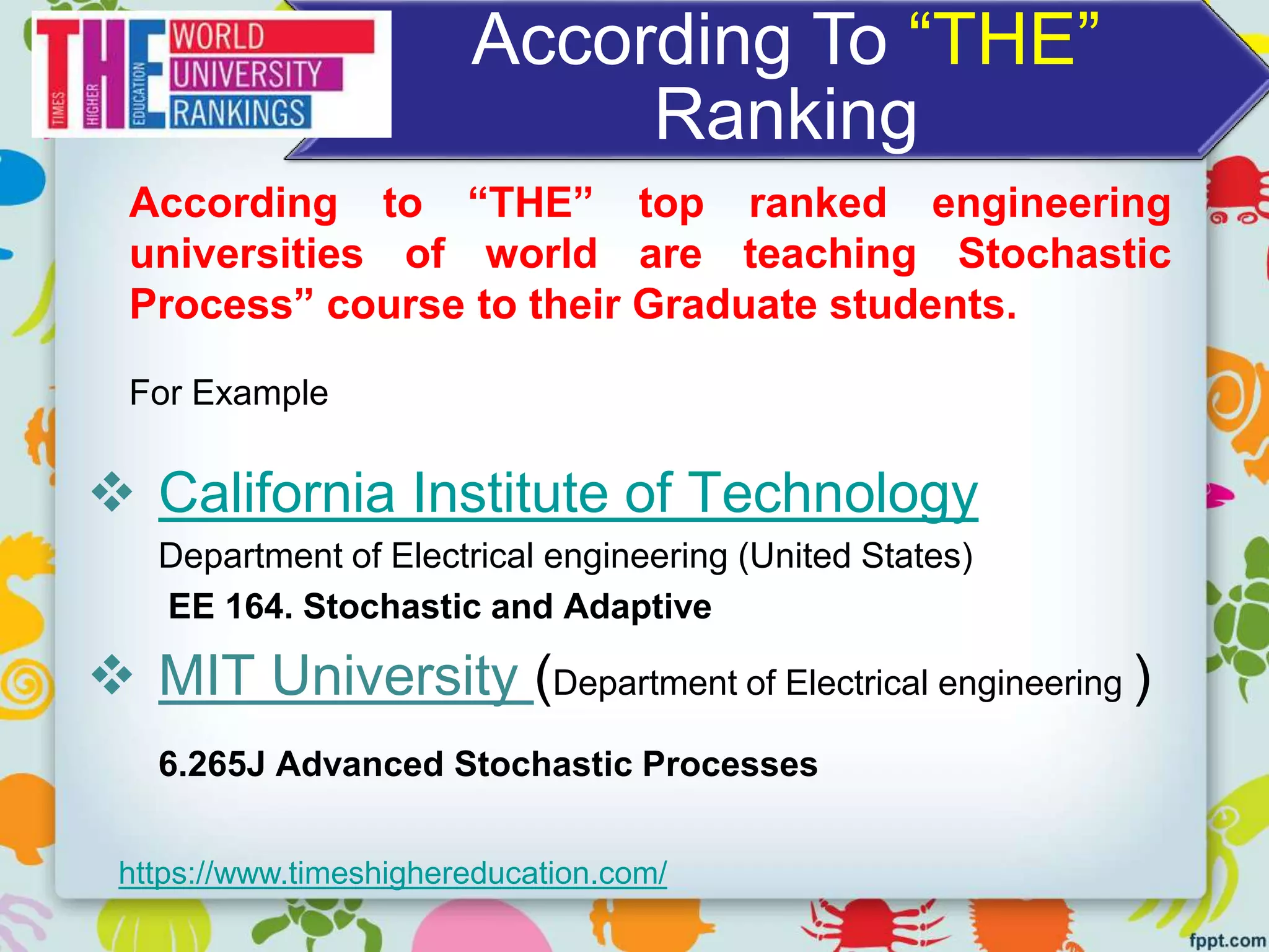 According To “THE”
Ranking
 California Institute of Technology
Department of Electrical engineering (United States)
EE 164. Stochastic and Adaptive
 MIT University (Department of Electrical engineering )
6.265J Advanced Stochastic Processes
https://www.timeshighereducation.com/
According to “THE” top ranked engineering
universities of world are teaching Stochastic
Process” course to their Graduate students.
For Example
 