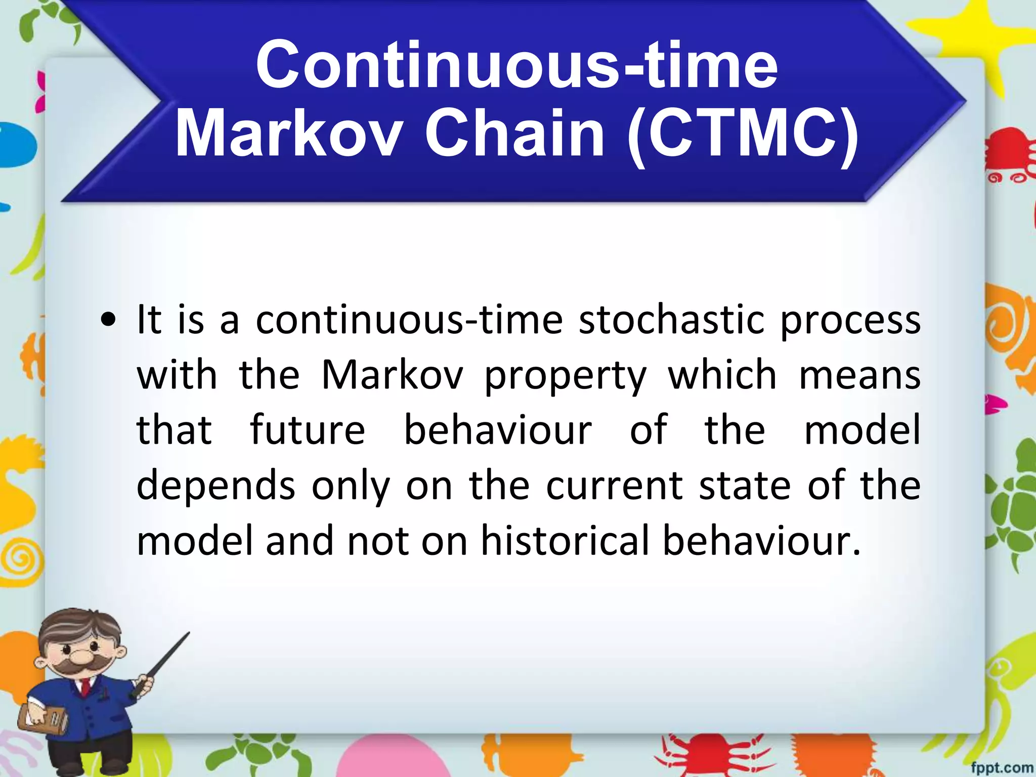 Continuous-time
Markov Chain (CTMC)
• It is a continuous-time stochastic process
with the Markov property which means
that future behaviour of the model
depends only on the current state of the
model and not on historical behaviour.
 