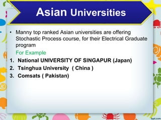 Asian Universities
• Manny top ranked Asian universities are offering
Stochastic Process course, for their Electrical Graduate
program
For Example
1. National UNIVERSITY OF SINGAPUR (Japan)
2. Tsinghua University ( China )
3. Comsats ( Pakistan)
 