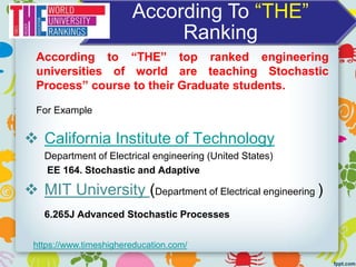 According To “THE”
Ranking
 California Institute of Technology
Department of Electrical engineering (United States)
EE 164. Stochastic and Adaptive
 MIT University (Department of Electrical engineering )
6.265J Advanced Stochastic Processes
https://www.timeshighereducation.com/
According to “THE” top ranked engineering
universities of world are teaching Stochastic
Process” course to their Graduate students.
For Example
 
