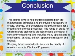 Conclusion
• This course aims to help students acquire both the
mathematical principles and the intuition necessary to
create, analyze, and understand insightful models for a
broad range of these processes. The range of areas for
which discrete stochastic-process models are useful is
constantly expanding, and includes many applications in
engineering, physics, biology, operations research and
finance.
• Studying this course helps to improve the quality of
research work for Electrical Engineers
https://ocw.mit.edu/courses/electrical-engineering-and-computer-science
 