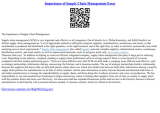 Importance of Supply Chain Management Essay
The Importance of Supply Chain Management
Supply chain management (SCM) is very important and effective to all companies. David Simchi–Levi, Philip Kaminsky, and Edith Simchi–Levi
defines supply chain management as "a set of approaches utilized to efficiently integrate suppliers, manufacturers, warehouses, and stores, so that
merchandise is produced and distributed at the right quantities, to the right locations, and at the right time, in order to minimize systemwide costs while
satisfying service level requirements." Supply chain management, also called logistics network, includes suppliers, industrialized centers, warehouses,
distributions centers, and retail outlets, as well as unprocessed materials, work–in–progress stock, and...show more content...
Thomson Gale says, "In addition to helping to create an efficient, integrated company, supply chain management also plays a large part in reducing
costs. Depending on the industry, companies leading in supply chain performance achieve savings equal to three to seven percent of revenues
compared with their median performing peers." There are many different ways that SCM can help make a company more efficient and effective; such
as strategic partnerships, information sharing, outsourcing, the Internet, and e–business models. The use of strategic partnerships builds a relationship
between the suppliers and buyers that can help both parties reduce their cost, which also builds trust between them both. Information sharing is used by
supply chain partners for manufacturers to be able to utilize retailers' current sales information to better forecast demand and diminish lead times. It
also helps manufacturers to manage the unpredictability in supply chains, and from doing this it reduces inventory and evens out production. The big
responsibility to cut costs pushed more businesses to begin outsourcing, which is finding other suppliers from out of state or country to supply them
with the products better and more cost effectively. An innovation that has expanded businesses profits and services is the Internet, because it allowed
manufacturers to deal directly with consumer business models. E–business models, which are related to the Internet,
Get more content on HelpWriting.net
 