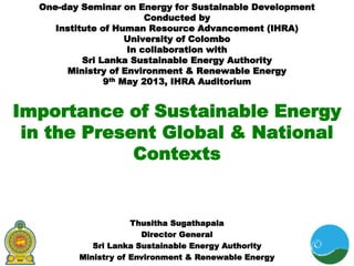 Importance of Sustainable Energy
in the Present Global & National
Contexts
One-day Seminar on Energy for Sustainable Development
Conducted by
Institute of Human Resource Advancement (IHRA)
University of Colombo
In collaboration with
Sri Lanka Sustainable Energy Authority
Ministry of Environment & Renewable Energy
9th May 2013, IHRA Auditorium
Thusitha Sugathapala
Director General
Sri Lanka Sustainable Energy Authority
Ministry of Environment & Renewable Energy
 