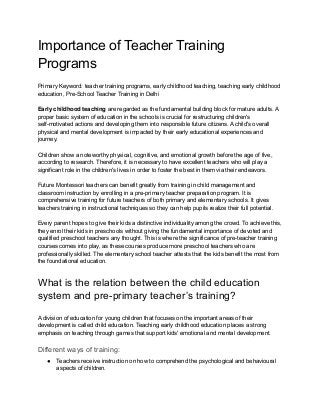 Importance of Teacher Training
Programs
Primary Keyword: teacher training programs, early childhood teaching, teaching early childhood
education, Pre-School Teacher Training in Delhi
Early childhood teaching are regarded as the fundamental building block for mature adults. A
proper basic system of education in the schools is crucial for restructuring children's
self-motivated actions and developing them into responsible future citizens. A child's overall
physical and mental development is impacted by their early educational experiences and
journey.
Children show a noteworthy physical, cognitive, and emotional growth before the age of five,
according to research. Therefore, it is necessary to have excellent teachers who will play a
significant role in the children's lives in order to foster the best in them via their endeavors.
Future Montessori teachers can benefit greatly from training in child management and
classroom instruction by enrolling in a pre-primary teacher preparation program. It is
comprehensive training for future teachers of both primary and elementary schools. It gives
teachers training in instructional techniques so they can help pupils realize their full potential.
Every parent hopes to give their kids a distinctive individuality among the crowd. To achieve this,
they enrol their kids in preschools without giving the fundamental importance of devoted and
qualified preschool teachers any thought. This is where the significance of pre-teacher training
courses comes into play, as these courses produce more preschool teachers who are
professionally skilled. The elementary school teacher attests that the kids benefit the most from
the foundational education.
What is the relation between the child education
system and pre-primary teacher’s training?
A division of education for young children that focuses on the important areas of their
development is called child education. Teaching early childhood education places a strong
emphasis on teaching through games that support kids' emotional and mental development.
Different ways of training:
● Teachers receive instruction on how to comprehend the psychological and behavioural
aspects of children.
 