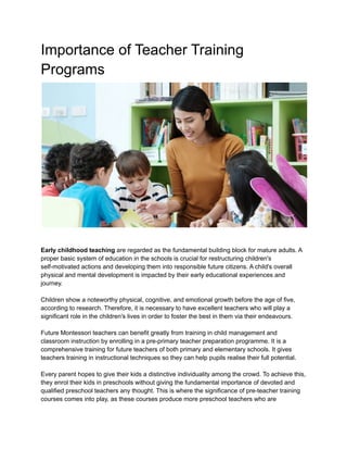 Importance of Teacher Training
Programs
Early childhood teaching are regarded as the fundamental building block for mature adults. A
proper basic system of education in the schools is crucial for restructuring children's
self-motivated actions and developing them into responsible future citizens. A child's overall
physical and mental development is impacted by their early educational experiences and
journey.
Children show a noteworthy physical, cognitive, and emotional growth before the age of five,
according to research. Therefore, it is necessary to have excellent teachers who will play a
significant role in the children's lives in order to foster the best in them via their endeavours.
Future Montessori teachers can benefit greatly from training in child management and
classroom instruction by enrolling in a pre-primary teacher preparation programme. It is a
comprehensive training for future teachers of both primary and elementary schools. It gives
teachers training in instructional techniques so they can help pupils realise their full potential.
Every parent hopes to give their kids a distinctive individuality among the crowd. To achieve this,
they enrol their kids in preschools without giving the fundamental importance of devoted and
qualified preschool teachers any thought. This is where the significance of pre-teacher training
courses comes into play, as these courses produce more preschool teachers who are
 
